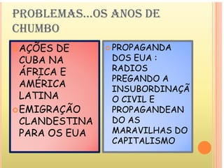 PROBLEMAS...OS ANOS DE
CHUMBO
ÕE E P P G ND
AÇÕES DE
CUBA NA
 PROPAGANDA
DOS EUA :
R D
ÁFRICA E
AMÉRICA
RADIOS
PREGANDO A
N BORD N ÇÃ
AMÉRICA
LATINA
EMIGRAÇÃO
INSUBORDINAÇÃ
O CIVIL E
PROP G NDE N
EMIGRAÇÃO
CLANDESTINA
PROPAGANDEAN
DO AS
MARAVILHAS DO
PARA OS EUA MARAVILHAS DO
CAPITALISMO
 