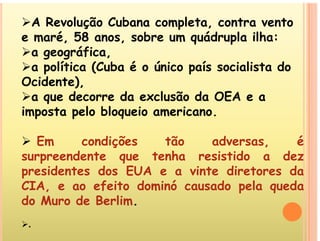 A Revolução Cubana completa, contra vento
é 58 b ád l ilh
e maré, 58 anos, sobre um quádrupla ilha:
a geográfica,
 líti (C b é ú i í i li t d
a política (Cuba é o único país socialista do
Ocidente),
 d d l ã d OEA
a que decorre da exclusão da OEA e a
imposta pelo bloqueio americano.
 Em condições tão adversas, é
d t t h i tid d
surpreendente que tenha resistido a dez
presidentes dos EUA e a vinte diretores da
CIA f it d i ó d l d
CIA, e ao efeito dominó causado pela queda
do Muro de Berlim.
.
 