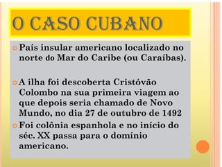 O CASO CUBANO
O CASO CUBANO
 País insular americano localizado no
norte do Mar do Caribe (ou Caraíbas).
 A ilha foi descoberta Cristóvão
a o descobe ta C stóvão
Colombo na sua primeira viagem ao
que depois seria chamado de Novo
q p v
Mundo, no dia 27 de outubro de 1492
 Foi colônia espanhola e no início do
 Foi colônia espanhola e no início do
séc. XX passa para o domínio
americano
americano.
 