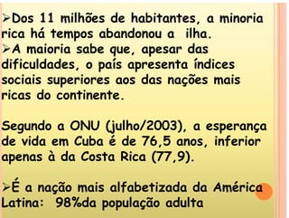 Dos 11 milhões de habitantes, a minoria
i há t b d ilh
rica há tempos abandonou a ilha.
A maioria sabe que, apesar das
dificuldades, o país apresenta índices
sociais superiores aos das nações mais
sociais superiores aos das nações mais
ricas do continente.
Segundo a ONU (julho/2003), a esperança
d id C b é d 76 5 i f i
de vida em Cuba é de 76,5 anos, inferior
apenas à da Costa Rica (77,9).
É a nação mais alfabetizada da América
É ç m f m
Latina: 98%da população adulta
 