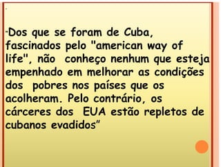 .
“Dos que se foram de Cuba,
fascinados pelo "american way of
fascinados pelo "american way of
life", não conheço nenhum que esteja
ç q j
empenhado em melhorar as condições
dos pobres nos países que os
dos pobres nos países que os
acolheram. Pelo contrário, os
cárceres dos EUA estão repletos de
cubanos evadidos”
cubanos evadidos
 