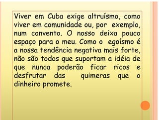 Viver em Cuba exige altruísmo como
Viver em Cuba exige altruísmo, como
viver em comunidade ou, por exemplo,
t O d i
num convento. O nosso deixa pouco
espaço para o meu. Como o egoísmo é
a nossa tendência negativa mais forte,
não são todos que suportam a idéia de
não são to os qu suportam a a
que nunca poderão ficar ricos e
desfrutar das quimeras que o
desfrutar das quimeras que o
dinheiro promete.
 