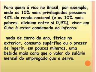 Para quem é rico no Brasil, por exemplo,
q p p
onde os 10% mais privilegiados possuem
42% da renda nacional (e os 10% mais
42% da renda nacional (e os 10% mais
pobres dividem entre si 0,9%), viver em
Cuba é estar condenado ao inferno:
Cuba é estar condenado ao inferno:
d d d fé i
nada de carro do ano, férias no
exterior, consumo supérfluo ou o prazer
p p
de ingerir, em poucos minutos, uma
bebida mais cara que o valor do salário
bebida mais cara que o valor do salário
mensal do empregado que a serve.
 