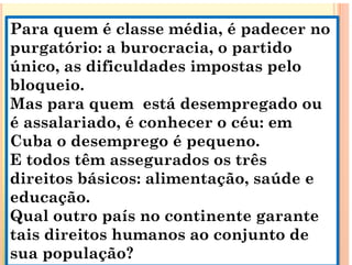Para quem é classe média, é padecer no
q , p
purgatório: a burocracia, o partido
único, as dificuldades impostas pelo
único, as dificuldades impostas pelo
bloqueio.
Mas para quem está desempregado ou
Mas para quem está desempregado ou
é assalariado, é conhecer o céu: em
C
Cuba o desemprego é pequeno.
E todos têm assegurados os três
g
direitos básicos: alimentação, saúde e
educação.
educação.
Qual outro país no continente garante
tais direitos humanos ao conjunto de
tais direitos humanos ao conjunto de
sua população?
 
