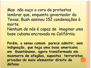 Mas não ouço o coro de protestos
Mas não ouço o coro de protestos
lembrar que, enquanto governador do
h d à
Texas, Bush assinou 152 condenações à
morte.
Nenhum de nós é capaz de imaginar uma
base cubana encravada na Califórnia
base cubana encravada na Califórnia.
Porém o senso comum parece admitir sem
Porém, o senso comum parece admitir, sem
indignação, que haja uma base americana
em Guantánamo agora transformada em
em Guantánamo, agora transformada em
masmorra de afegãos, supostos terroristas
privados do mais elementar direito de
privados do mais elementar direito de
defesa.
 