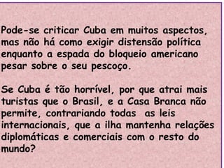 Pode-se criticar Cuba em muitos aspectos,
mas não há como exigir distensão política
mas não há como exigir distensão política
enquanto a espada do bloqueio americano
pesar sobre o seu pescoço
pesar sobre o seu pescoço.
C b é ã h í l i i
Se Cuba é tão horrível, por que atrai mais
turistas que o Brasil, e a Casa Branca não
q
permite, contrariando todas as leis
internacionais que a ilha mantenha relações
internacionais, que a ilha mantenha relações
diplomáticas e comerciais com o resto do
mundo?
mundo?
 