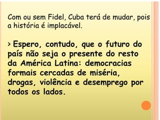 Com ou sem Fidel Cuba terá de mudar pois
Com ou sem Fidel, Cuba terá de mudar, pois
a história é implacável.
> Espero, contudo, que o futuro do
Espero, contudo, que o futuro do
país não seja o presente do resto
d A é i L ti d i
da América Latina: democracias
formais cercadas de miséria,
,
drogas, violência e desemprego por
todos os lados
todos os lados.
 