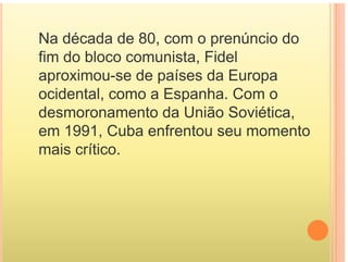 Na década de 80 com o prenúncio do
Na década de 80, com o prenúncio do
fim do bloco comunista, Fidel
aproximou-se de países da Europa
ocidental, como a Espanha. Com o
, p
desmoronamento da União Soviética,
em 1991 Cuba enfrentou seu momento
em 1991, Cuba enfrentou seu momento
mais crítico.
 