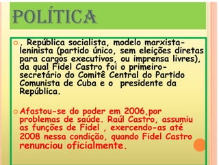 POLÍTICA
POLÍTICA
 República socialista modelo marxista-
 . República socialista, modelo marxista-
leninista (partido único, sem eleições diretas
para cargos executivos, ou imprensa livres),
d l Fid l C f i i i
p g p
da qual Fidel Castro foi o primeiro-
secretário do Comitê Central do Partido
Comunista de Cuba e o presidente da
Comunista de Cuba e o presidente da
República.
 Afastou-se do poder em 2006,por
problemas de saúde. Raúl Castro, assumiu
f õ d Fid l d té
as funções de Fidel , exercendo-as até
2008 nessa condição, quando Fidel Castro
renunciou oficialmente
renunciou oficialmente.
 