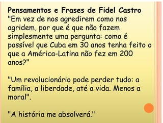 Pensamentos e Frases de Fidel Castro
"E d di
"Em vez de nos agredirem como nos
agridem, por que é que não fazem
simplesmente uma pergunta: como é
possível que Cuba em 30 anos tenha feito o
possível que Cuba em 30 anos tenha feito o
que a América-Latina não fez em 200
anos?"
anos?
"U l i á i d d t d
"Um revolucionário pode perder tudo: a
família, a liberdade, até a vida. Menos a
moral".
"A história me absolverá."
 