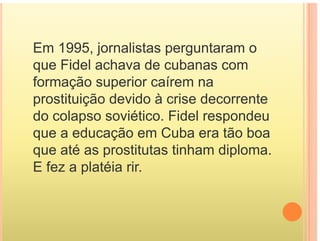 Em 1995, jornalistas perguntaram o
que Fidel achava de cubanas com
que Fidel achava de cubanas com
formação superior caírem na
prostituição devido à crise decorrente
do colapso soviético. Fidel respondeu
p p
que a educação em Cuba era tão boa
que até as prostitutas tinham diploma
que até as prostitutas tinham diploma.
E fez a platéia rir.
 