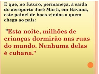 E que, no futuro, permaneça, à saída
do aeroporto José Martí em Havana
do aeroporto José Martí, em Havana,
este painel de boas-vindas a quem
chega ao aís
chega ao país:
"Esta noite, milhões de
i d i ã
crianças dormirão nas ruas
do mundo Nenhuma delas
do mundo. Nenhuma delas
é cubana."
 