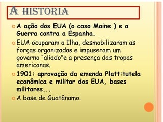 A HISTÓRIA
 A ação dos EUA (o caso Maine ) e a
G t E h
Guerra contra a Espanha.
 EUA ocuparam a Ilha, desmobilizaram as
forças organizadas e impuseram um
governo “aliado”e a presença das tropas
americanas.
 1901: aprovação da emenda Platt:tutela
p ç
econômica e militar dos EUA, bases
militares...
 A base de Guatânamo.
 