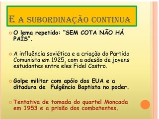 E Ã
E A SUBORDINAÇÃO CONTINUA
O l tid “SEM COTA NÃO HÁ
 O lema repetido: “SEM COTA NÃO HÁ
PAÍS”.
 A influência soviética e a criação do Partido
Comunista em 1925 com a adesão de jovens
Comunista em 1925, com a adesão de jovens
estudantes entre eles Fidel Castro.
 Golpe militar com apóio dos EUA e a
ditadura de Fulgêncio Baptista no poder.
g p p
 Tentativa de tomada do quartel Moncada
q
em 1953 e a prisão dos combatentes.
 