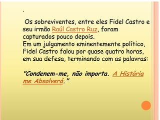 .
Os sobreviventes, entre eles Fidel Castro e
seu irmão Raúl Castro Ruz, foram
seu rmão Raúl astro Ruz, foram
capturados pouco depois.
Em um julgamento eminentemente político,
Em um ju gam nto m n nt m nt po t co,
Fidel Castro falou por quase quatro horas,
em sua defesa, terminando com as palavras:
m u f , m n n m p
"Condenem-me, não importa. A História
m m , mp .
me Absolverá."
 