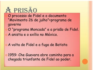 A PRISÃO
A PRISÃO
 O processo de Fidel e o documento
“Movimento 26 de julho”=programa de
governo
 O “programa Moncada” e a prisão de Fidel.
 A anistia e o exílio no México.
 A anistia e o exílio no México.
 A volta de Fidel e a fuga de Batista
 A volta de Fidel e a fuga de Batista
 1959: Che Guevara abre caminho para a
chegada triunfante de Fidel ao poder.
 