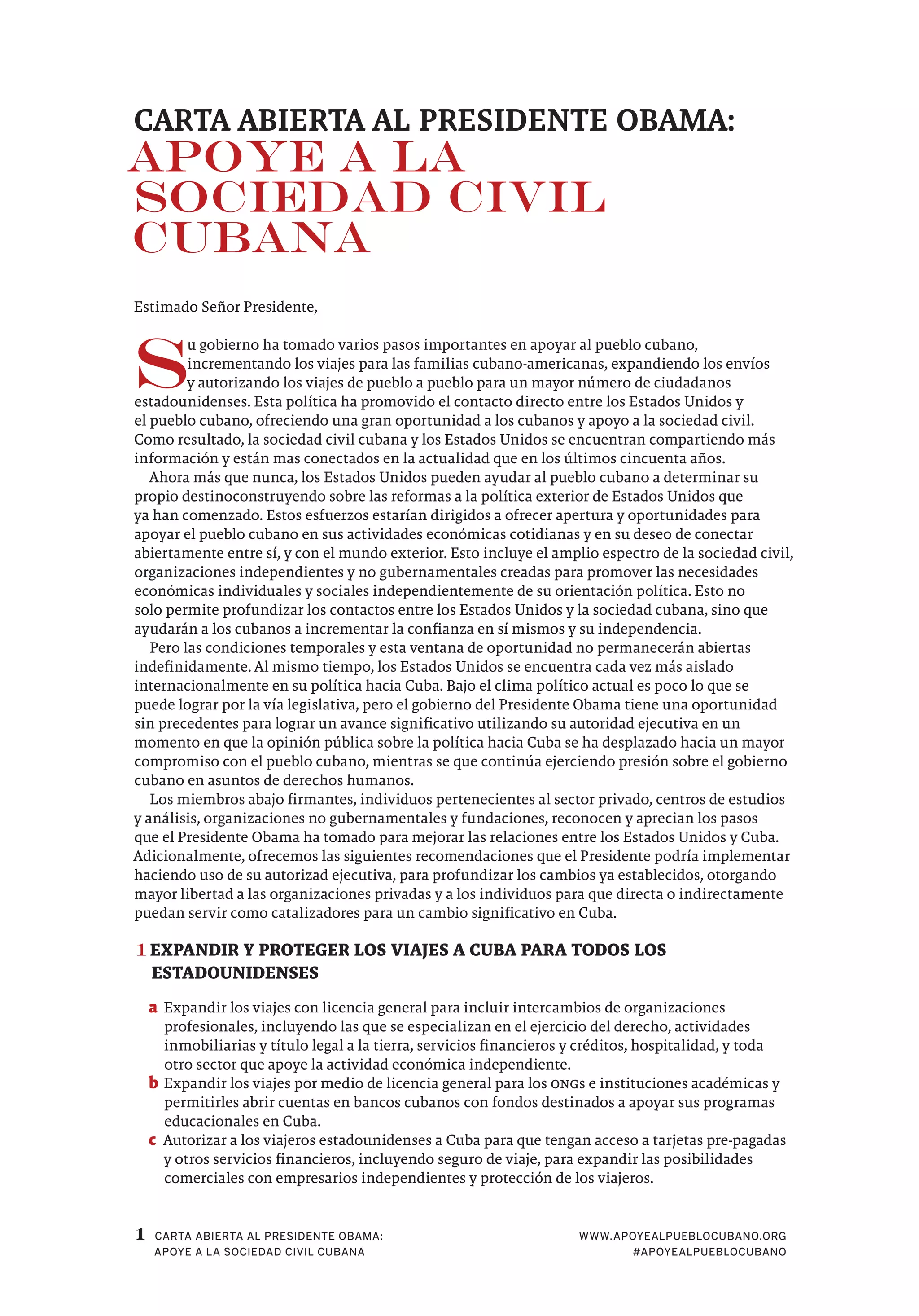 1 WWW.APOYEALPUEBLOCUBANO.ORG
#APOYEALPUEBLOCUBANO
CARTA ABIERTA AL PRESIDENTE OBAMA:
APOYE A LA SOCIEDAD CIVIL CUBANA
CARTA ABIERTA AL PRESIDENTE OBAMA:
APOYE A LA
SOCIEDAD CIVIL
CUBANA
Estimado Señor Presidente,
S
u gobierno ha tomado varios pasos importantes en apoyar al pueblo cubano,
incrementando los viajes para las familias cubano-americanas, expandiendo los envíos
y autorizando los viajes de pueblo a pueblo para un mayor número de ciudadanos
estadounidenses. Esta política ha promovido el contacto directo entre los Estados Unidos y
el pueblo cubano, ofreciendo una gran oportunidad a los cubanos y apoyo a la sociedad civil.
Como resultado, la sociedad civil cubana y los Estados Unidos se encuentran compartiendo más
información y están mas conectados en la actualidad que en los últimos cincuenta años.
Ahora más que nunca, los Estados Unidos pueden ayudar al pueblo cubano a determinar su
propio destinoconstruyendo sobre las reformas a la política exterior de Estados Unidos que
ya han comenzado. Estos esfuerzos estarían dirigidos a ofrecer apertura y oportunidades para
apoyar el pueblo cubano en sus actividades económicas cotidianas y en su deseo de conectar
abiertamente entre sí, y con el mundo exterior. Esto incluye el amplio espectro de la sociedad civil,
organizaciones independientes y no gubernamentales creadas para promover las necesidades
económicas individuales y sociales independientemente de su orientación política. Esto no
solo permite profundizar los contactos entre los Estados Unidos y la sociedad cubana, sino que
ayudarán a los cubanos a incrementar la confianza en sí mismos y su independencia.
Pero las condiciones temporales y esta ventana de oportunidad no permanecerán abiertas
indefinidamente. Al mismo tiempo, los Estados Unidos se encuentra cada vez más aislado
internacionalmente en su política hacia Cuba. Bajo el clima político actual es poco lo que se
puede lograr por la vía legislativa, pero el gobierno del Presidente Obama tiene una oportunidad
sin precedentes para lograr un avance significativo utilizando su autoridad ejecutiva en un
momento en que la opinión pública sobre la política hacia Cuba se ha desplazado hacia un mayor
compromiso con el pueblo cubano, mientras se que continúa ejerciendo presión sobre el gobierno
cubano en asuntos de derechos humanos.
Los miembros abajo firmantes, individuos pertenecientes al sector privado, centros de estudios
y análisis, organizaciones no gubernamentales y fundaciones, reconocen y aprecian los pasos
que el Presidente Obama ha tomado para mejorar las relaciones entre los Estados Unidos y Cuba.
Adicionalmente, ofrecemos las siguientes recomendaciones que el Presidente podría implementar
haciendo uso de su autorizad ejecutiva, para profundizar los cambios ya establecidos, otorgando
mayor libertad a las organizaciones privadas y a los individuos para que directa o indirectamente
puedan servir como catalizadores para un cambio significativo en Cuba.
1	EXPANDIR Y PROTEGER LOS VIAJES A CUBA PARA TODOS LOS
ESTADOUNIDENSES
a	Expandir los viajes con licencia general para incluir intercambios de organizaciones
profesionales, incluyendo las que se especializan en el ejercicio del derecho, actividades
inmobiliarias y título legal a la tierra, servicios financieros y créditos, hospitalidad, y toda
otro sector que apoye la actividad económica independiente.
b	Expandir los viajes por medio de licencia general para los ONGs e instituciones académicas y
permitirles abrir cuentas en bancos cubanos con fondos destinados a apoyar sus programas
educacionales en Cuba.
c	 Autorizar a los viajeros estadounidenses a Cuba para que tengan acceso a tarjetas pre-pagadas
y otros servicios financieros, incluyendo seguro de viaje, para expandir las posibilidades
comerciales con empresarios independientes y protección de los viajeros.
 