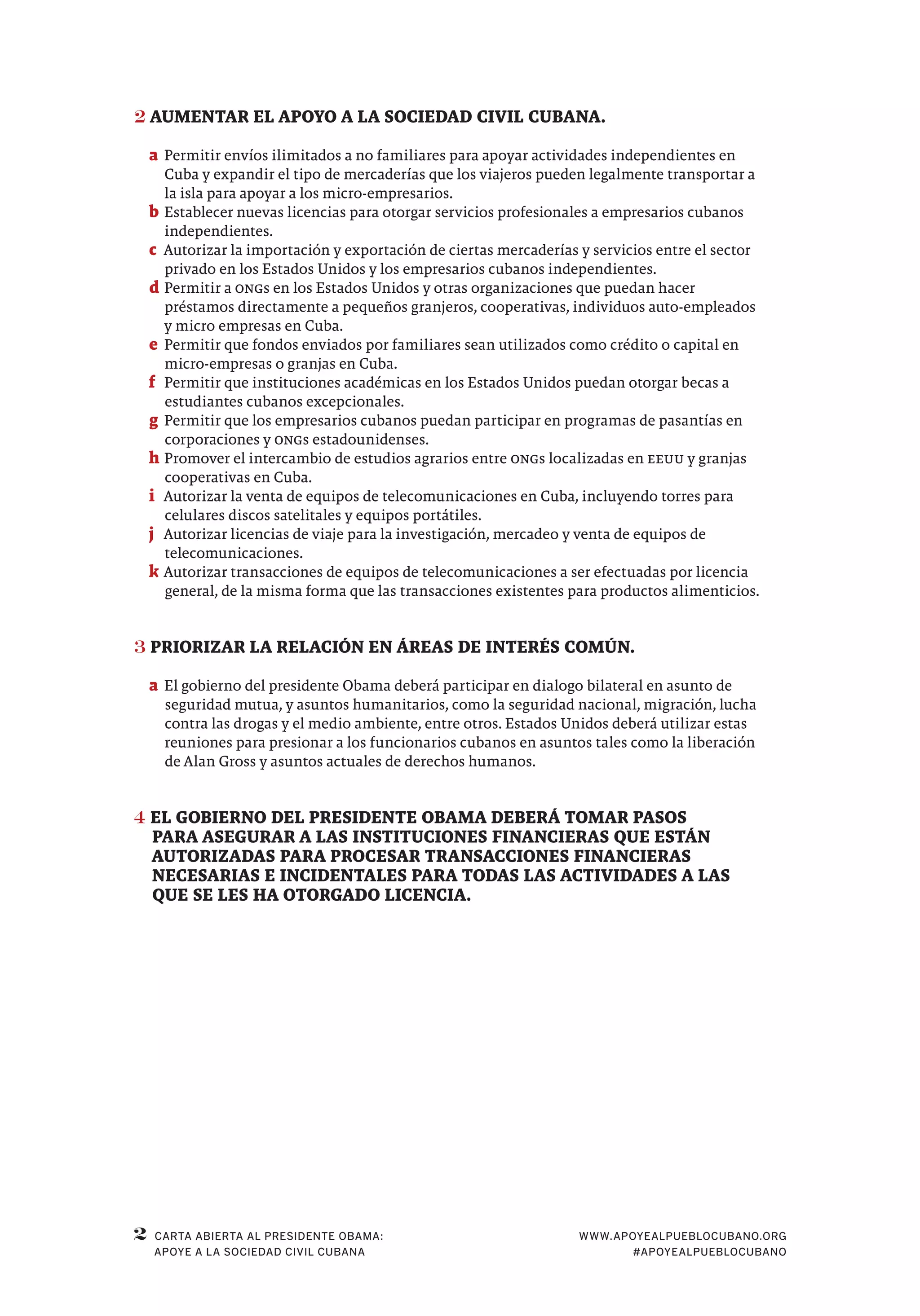 2 WWW.APOYEALPUEBLOCUBANO.ORG
#APOYEALPUEBLOCUBANO
CARTA ABIERTA AL PRESIDENTE OBAMA:
APOYE A LA SOCIEDAD CIVIL CUBANA
2	AUMENTAR EL APOYO A LA SOCIEDAD CIVIL CUBANA.
a	Permitir envíos ilimitados a no familiares para apoyar actividades independientes en
Cuba y expandir el tipo de mercaderías que los viajeros pueden legalmente transportar a
la isla para apoyar a los micro-empresarios.
b	Establecer nuevas licencias para otorgar servicios profesionales a empresarios cubanos
independientes.
c	 Autorizar la importación y exportación de ciertas mercaderías y servicios entre el sector
privado en los Estados Unidos y los empresarios cubanos independientes.
d	Permitir a ONGs en los Estados Unidos y otras organizaciones que puedan hacer
préstamos directamente a pequeños granjeros, cooperativas, individuos auto-empleados
y micro empresas en Cuba.
e	Permitir que fondos enviados por familiares sean utilizados como crédito o capital en
micro-empresas o granjas en Cuba.
f	 Permitir que instituciones académicas en los Estados Unidos puedan otorgar becas a
estudiantes cubanos excepcionales.
g	Permitir que los empresarios cubanos puedan participar en programas de pasantías en
corporaciones y ONGs estadounidenses.
h	Promover el intercambio de estudios agrarios entre ONGs localizadas en EEUU y granjas
cooperativas en Cuba.
i	 Autorizar la venta de equipos de telecomunicaciones en Cuba, incluyendo torres para
celulares discos satelitales y equipos portátiles.
j	 Autorizar licencias de viaje para la investigación, mercadeo y venta de equipos de
telecomunicaciones.
k	Autorizar transacciones de equipos de telecomunicaciones a ser efectuadas por licencia
general, de la misma forma que las transacciones existentes para productos alimenticios.
3	PRIORIZAR LA RELACIÓN EN ÁREAS DE INTERÉS COMÚN.
a	El gobierno del presidente Obama deberá participar en dialogo bilateral en asunto de
seguridad mutua, y asuntos humanitarios, como la seguridad nacional, migración, lucha
contra las drogas y el medio ambiente, entre otros. Estados Unidos deberá utilizar estas
reuniones para presionar a los funcionarios cubanos en asuntos tales como la liberación
de Alan Gross y asuntos actuales de derechos humanos.
4	EL GOBIERNO DEL PRESIDENTE OBAMA DEBERÁ TOMAR PASOS
PARA ASEGURAR A LAS INSTITUCIONES FINANCIERAS QUE ESTÁN
AUTORIZADAS PARA PROCESAR TRANSACCIONES FINANCIERAS
NECESARIAS E INCIDENTALES PARA TODAS LAS ACTIVIDADES A LAS
QUE SE LES HA OTORGADO LICENCIA.
 