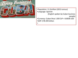 •Population: 11.2million (2013 census)
•Language: Spanish
(English spoken by Cuban business
people)
•Currency: Cuban Peso 1.00 CUP = 0.0038 USD
•GDP: $78.394 billion
•
 