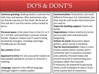 DO’S & DONT’S
Common greeting: Shaking hands is common for
both men and women. Men and women who
are friends may kiss on the cheek. Be formal at
first and don’t use first names unless invited to
do so.
Personal space: A bit closer than in the U.S. at 1
to 1 1/2 feet, and touching is common among
friends. However, Cubans aren’t used to being
touched by strangers, including seemingly
friendly pats on the back.
Eye contact: Direct.
Approach to time: It’s not unusual for Cubans to
keep people waiting for an hour or more for a
meeting.
Language: Spanish is the official language,
although English is widely spoken.
Communication: Fairly direct; not much
different from your U.S. interactions, but
they may be a bit louder than Americans
are used to.
Topics for building rapport: Travel and
family.
Negotiations: Cubans tend to try to tire
you out with slow and protracted
bargaining.
Actions to avoid: Discussions about
politics, which can be a minefield.
Tips for businesswomen: Cuba is a very
macho country where women aren’t
commonly seen in positions of power
and authority. Proceed slowly and
present yourself as representing your
company rather than yourself.
If necessary, be prepared to graciously
allow a male employee to step in if you
sense a great deal of uneasiness.
 