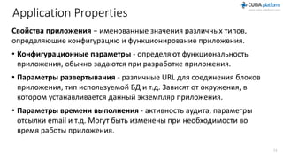 Application Properties
Свойства приложения − именованные значения различных типов,
определяющие конфигурацию и функционирование приложения.
• Конфигурационные параметры - определяют функциональность
приложения, обычно задаются при разработке приложения.
• Параметры развертывания - различные URL для соединения блоков
приложения, тип используемой БД и т.д. Зависят от окружения, в
котором устанавливается данный экземпляр приложения.
• Параметры времени выполнения - активность аудита, параметры
отсылки email и т.д. Могут быть изменены при необходимости во
время работы приложения.
11
 