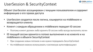 UserSession & SecurityContext
Объект UserSession ассоциирован с текущим пользователем и содержит
информацию о его правах доступа
• UserSession создается после логина, кэшируется на middleware и
возвращается клиенту
• Клиент с каждым обращением к middleware передает ID сессии
• Поэтому клиент должен либо хранить ID сессии либо всегда выполнять логин
• ID текущей сессии хранится в потоке выполнения и на клиенте и на
middleware в объекте SecurityContext
• При создании новых потоков в них нужно передавать SecurityContext
• На middleware можно использовать «системную аутентификацию»
14
 