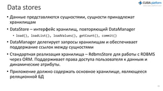 Data stores
• Данные представляются сущностями, сущности принадлежат
хранилищам
• DataStore – интерфейс хранилищ, повторяющий DataManager
• load(), loadList(), loadValues(), getCount(), commit()
• DataManager делегирует запросы хранилищам и обеспечивает
поддержание ссылок между сущностями
• Стандартная реализация хранилища – RdbmsStore для работы с RDBMS
через ORM. Поддерживает права доступа пользователя к данным и
динамические атрибуты.
• Приложение должно содержать основное хранилище, являющееся
реляционной БД
16
 