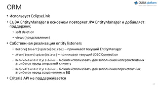 ORM
• Использует EclipseLink
• CUBA EntityManager в основном повторяет JPA EntityManager и добавляет
поддержку:
• soft deletion
• views (представления)
• Собственная реализация entity listeners
• Before[Insert|Update|Delete] – принимают текущий EntityManager
• After[Insert|Update|Delete] – принимают текущий JDBC Connection
• BeforeDetachEntityListener – можно использовать для заполнения неперсистентных
атрибутов перед отправкой клиенту
• BeforeAttachEntityListener – можно использовать для заполнения персистентных
атрибутов перед сохранением в БД
• Criteria API не поддерживается
17
 