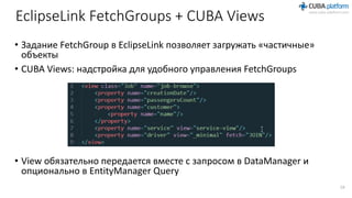 EclipseLink FetchGroups + CUBA Views
• Задание FetchGroup в EclipseLink позволяет загружать «частичные»
объекты
• CUBA Views: надстройка для удобного управления FetchGroups
• View обязательно передается вместе с запросом в DataManager и
опционально в EntityManager Query
19
 