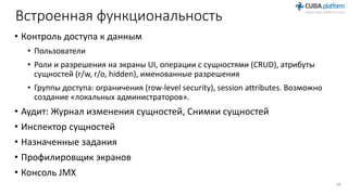 Встроенная функциональность
• Контроль доступа к данным
• Пользователи
• Роли и разрешения на экраны UI, операции с сущностями (CRUD), атрибуты
сущностей (r/w, r/o, hidden), именованные разрешения
• Группы доступа: ограничения (row-level security), session attributes. Возможно
создание «локальных администраторов».
• Аудит: Журнал изменения сущностей, Снимки сущностей
• Инспектор сущностей
• Назначенные задания
• Профилировщик экранов
• Консоль JMX
28
 
