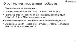 Ограничения и известные проблемы
• Предопределенная архитектура
• Набор базовых библиотек (Spring, EclipseLink, Vaadin, etc.)
• Некоторые ограничения в маппинге JPA и расширениях JPQL от
EclipseLink. Criteria API не поддерживается.
• Интеграция сторонних UI компонентов относительно трудоемка
• Стандартный web UI (основанный на Vaadin) – stateful. Репликация
HTTP сессий не поддерживается.
33
 