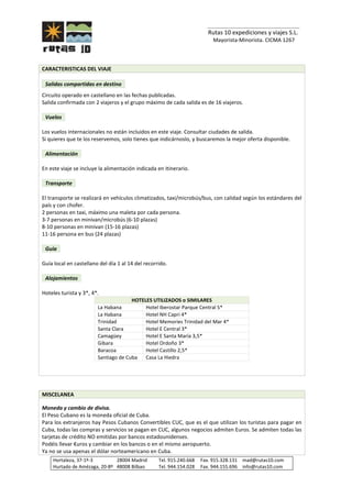 _______________________________
Rutas 10 expediciones y viajes S.L.
Mayorista-Minorista. CICMA 1267
Hortaleza, 37-1º-3 28004 Madrid Tel. 915.240.668 Fax. 915.328.131 mad@rutas10.com
Hurtado de Amézaga, 20-8º 48008 Bilbao Tel. 944.154.028 Fax. 944.155.696 info@rutas10.com
CARACTERISTICAS DEL VIAJE
Salidas compartidas en destino
Circuito operado en castellano en las fechas publicadas.
Salida confirmada con 2 viajeros y el grupo máximo de cada salida es de 16 viajeros.
Vuelos
Los vuelos internacionales no están incluidos en este viaje. Consultar ciudades de salida.
Si quieres que te los reservemos, solo tienes que indicárnoslo, y buscaremos la mejor oferta disponible.
Alimentación
En este viaje se incluye la alimentación indicada en itinerario.
Transporte
El transporte se realizará en vehículos climatizados, taxi/microbús/bus, con calidad según los estándares del
país y con chofer.
2 personas en taxi, máximo una maleta por cada persona.
3-7 personas en minivan/microbús (6-10 plazas)
8-10 personas en minivan (15-16 plazas)
11-16 persona en bus (24 plazas)
Guía
Guía local en castellano del día 1 al 14 del recorrido.
Alojamientos
Hoteles turista y 3*, 4*.
HOTELES UTILIZADOS o SIMILARES
La Habana Hotel Iberostar Parque Central 5*
La Habana Hotel NH Capri 4*
Trinidad Hotel Memories Trinidad del Mar 4*
Santa Clara Hotel E Central 3*
Camagüey Hotel E Santa María 3,5*
Gibara Hotel Ordoño 3*
Baracoa Hotel Castillo 2,5*
Santiago de Cuba Casa La Hiedra
MISCELANEA
Moneda y cambio de divisa.
El Peso Cubano es la moneda oficial de Cuba.
Para los extranjeros hay Pesos Cubanos Convertibles CUC, que es el que utilizan los turistas para pagar en
Cuba, todas las compras y servicios se pagan en CUC, algunos negocios admiten Euros. Se admiten todas las
tarjetas de crédito NO emitidas por bancos estadounidenses.
Podéis llevar €uros y cambiar en los bancos o en el mismo aeropuerto.
Ya no se usa apenas el dólar norteamericano en Cuba.
 