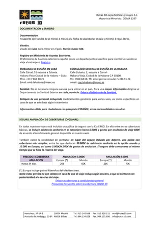 _______________________________
Rutas 10 expediciones y viajes S.L.
Mayorista-Minorista. CICMA 1267
Hortaleza, 37-1º-3 28004 Madrid Tel. 915.240.668 Fax. 915.328.131 mad@rutas10.com
Hurtado de Amézaga, 20-8º 48008 Bilbao Tel. 944.154.028 Fax. 944.155.696 info@rutas10.com
DOCUMENTACION y SANIDAD
Documentación.
Pasaporte con validez de al menos 6 meses a la fecha de abandonar el país y mínimo 3 hojas libres.
Visados.
Visado de Cuba para entrar en el país. Precio visado: 50€.
Registro en Ministerio de Asuntos Exteriores.
El Ministerio de Asuntos exteriores español posee un departamento específico para inscribirse cuando se
viaja al extranjero. Registro.
EMBAJADA DE ESPAÑA EN CUBA CONSULADO GENERAL DE ESPAÑA EN LA HABANA
Calle Cárcel, 51 esquina a Zulueta. Calle Zulueta, 2, esquina a Cárcel-
Habana Vieja-Ciudad de la Habana – Cuba Habana Vieja. Ciudad de la Habana C.P 10100.
Tfno. +53 7 866 80 25 Tfn: 7868 68 68. Tfn emergencia consular: 5 286 91 22.
Email: emb.lahabana@maec.es email: cog.lahabana@maec.es
Sanidad. No es necesaria ninguna vacuna para entrar en el país. Para una mayor información dirigirse al
Departamento de Sanidad Exterior en cada provincia. Enlace al Ministerio de Sanidad.
Botiquín de uso personal incluyendo medicamentos genéricos para varios usos, así como específicos en
caso de que se esté bajo algún tratamiento
Información válida para ciudadanos con pasaporte ESPAÑOL, otras nacionalidades consultar.
SEGURO AMPLIACIÓN DE COBERTURAS (OPCIONAL)
En todos nuestros viajes está incluido una póliza de seguro con la Cía ERGO. En ella entre otras coberturas
básicas, se incluye asistencia sanitaria en el extranjero hasta 6.000€ y gastos por anulación de viaje 600€
de acuerdo al condicionado general disponible en nuestra web.
También existe la posibilidad de contratar en lugar del seguro incluido por defecto, una póliza con
coberturas más amplias, entre las que destacan 30.000€ de asistencia sanitaria en la opción mundo y
10.000 en Europa, así como 3.000€/4.500€ de gastos de anulación. El seguro debe contratarse al mismo
tiempo que se hace la reserva del viaje.
PRECIOS y COBERTURA
ANULACION
ANULACION 3.000€ ANULACIÓN 4.500€
Europa (*) Mundo Europa (*) Mundo
Hasta 34 días 20€ 60€ 25€ 70€
(*) Europa incluye países Ribereños del Mediterráneo.
Nota: Estos precios no son válidos en caso de que el viaje incluya algún crucero, o que se contrate con
posterioridad a la reserva del viaje.
Enlace a coberturas y condicionado general
Preguntas frecuentes sobre la cobertura COVID-19
 