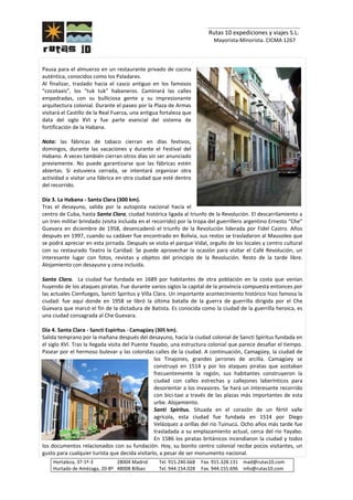 _______________________________
Rutas 10 expediciones y viajes S.L.
Mayorista-Minorista. CICMA 1267
Hortaleza, 37-1º-3 28004 Madrid Tel. 915.240.668 Fax. 915.328.131 mad@rutas10.com
Hurtado de Amézaga, 20-8º 48008 Bilbao Tel. 944.154.028 Fax. 944.155.696 info@rutas10.com
Pausa para el almuerzo en un restaurante privado de cocina
auténtica, conocidos como los Paladares.
Al finalizar, traslado hacia el casco antiguo en los famosos
“cocotaxis”, los “tuk tuk” habaneros. Caminará las calles
empedradas, con su bulliciosa gente y su impresionante
arquitectura colonial. Durante el paseo por la Plaza de Armas
visitará el Castillo de la Real Fuerza, una antigua fortaleza que
data del siglo XVI y fue parte esencial del sistema de
fortificación de la Habana.
Nota: las fábricas de tabaco cierran en días festivos,
domingos, durante las vacaciones y durante el Festival del
Habano. A veces también cierran otros días sin ser anunciado
previamente. No puede garantizarse que las fábricas estén
abiertas. Si estuviera cerrada, se intentará organizar otra
actividad o visitar una fábrica en otra ciudad que esté dentro
del recorrido.
Día 3. La Habana - Santa Clara (300 km).
Tras el desayuno, salida por la autopista nacional hacia el
centro de Cuba, hasta Santa Clara, ciudad histórica ligada al triunfo de la Revolución. El descarrilamiento a
un tren militar brindado (visita incluida en el recorrido) por la tropa del guerrillero argentino Ernesto “Che”
Guevara en diciembre de 1958, desencadenó el triunfo de la Revolución liderada por Fidel Castro. Años
después en 1997, cuando su cadáver fue encontrado en Bolivia, sus restos se trasladaron al Mausoleo que
se podrá apreciar en esta jornada. Después se visita el parque Vidal, orgullo de los locales y centro cultural
con su restaurado Teatro la Caridad. Se puede aprovechar la ocasión para visitar el Café Revolución, un
interesante lugar con fotos, revistas y objetos del principio de la Revolución. Resto de la tarde libre.
Alojamiento con desayuno y cena incluida.
Santa Clara. La ciudad fue fundada en 1689 por habitantes de otra población en la costa que venían
huyendo de los ataques piratas. Fue durante varios siglos la capital de la provincia compuesta entonces por
las actuales Cienfuegos, Sancti Spiritus y Villa Clara. Un importante acontecimiento histórico hizo famosa la
ciudad: fue aquí donde en 1958 se libró la última batalla de la guerra de guerrilla dirigida por el Che
Guevara que marcó el fin de la dictadura de Batista. Es conocida como la ciudad de la guerrilla heroica, es
una ciudad consagrada al Che Guevara.
Día 4. Santa Clara - Sancti Espíritus - Camagüey (305 km).
Salida temprano por la mañana después del desayuno, hacia la ciudad colonial de Sancti Spíritus fundada en
el siglo XVI. Tras la llegada visita del Puente Yayabo, una estructura colonial que parece desafiar el tiempo.
Pasear por el hermoso bulevar y las coloridas calles de la ciudad. A continuación, Camagüey, la ciudad de
los Tinajones, grandes jarrones de arcilla. Camagüey se
construyó en 1514 y por los ataques piratas que azotaban
frecuentemente la región, sus habitantes construyeron la
ciudad con calles estrechas y callejones laberínticos para
desorientar a los invasores. Se hará un interesante recorrido
con bici-taxi a través de las plazas más importantes de esta
urbe. Alojamiento.
Santi Spiritus. Situada en el corazón de un fértil valle
agrícola, esta ciudad fue fundada en 1514 por Diego
Velázquez a orillas del río Tuinucú. Ocho años más tarde fue
trasladada a su emplazamiento actual, cerca del río Yayabo.
En 1586 los piratas británicos incendiaron la ciudad y todos
los documentos relacionados con su fundación. Hoy, su bonito centro colonial recibe pocos visitantes, un
gusto para cualquier turista que decida visitarlo, a pesar de ser monumento nacional.
 