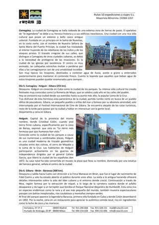 _______________________________
Rutas 10 expediciones y viajes S.L.
Mayorista-Minorista. CICMA 1267
Hortaleza, 37-1º-3 28004 Madrid Tel. 915.240.668 Fax. 915.328.131 mad@rutas10.com
Hurtado de Amézaga, 20-8º 48008 Bilbao Tel. 944.154.028 Fax. 944.155.696 info@rutas10.com
Camagüey. La ciudad de Camagüey se halla rodeada de una extensa zona de tierras de pasto. El apelativo
de “la legendaria” se debe a su heroica historia y a sus edificios neoclásicos. Una ciudad con una rica vida
cultural que posee un extenso y bello casco antiguo
colonial. Fundada en un principio en le bahía de Nuevitas,
en la costa norte, con el nombre de Nuestra Señora de
Santa María del Puerto Príncipe, la ciudad fue trasladada
al interior huyendo de las rebeliones de los indios y de los
ataques piratas. El trazado irregular de sus calles, que
distingue a Camagüey de otras ciudades cubanas, se debió
a la necesidad de protegerse de las invasiones. Es la
ciudad de las iglesias por excelencia. El centro es muy
animado, las callejuelas estrechas invitan a perderse por
ellas y los camagüeyanos son de una amabilidad increíble.
Son muy típicos los tinajones, destinados a contener agua de lluvia, aceite o grano y enterrados
posteriormente para mantener el contenido fresco. Cuenta la leyenda que aquellos que beban agua de
estos tinajones pueden quedar enamorados para siempre…
Día 5. Camagüey - Holguín - Gibara (255 km).
Desayuno. Holguín es conocida en Cuba como la ciudad de los parques. Su intensa vida cultural ha creado
festivales muy conocidos como La Romería de Mayo, que se celebra cada año en las calles del pueblo.
Hoy se conocerá esa ciudad desde sus avenidas hasta su punto más alto, la popular Loma de la Cruz.
Tras disfrutar de esta hermosa vista panorámica de la ciudad, partida rumbo norte en busca de un pueblo
idílico de pescadores. Gibara, un pequeño pueblo a orillas del mar y famoso por su absoluta serenidad, solo
interrumpida por el Festival Internacional de Cine de Gibara. Se encuentra alejado de las rutas turísticas,
resto de la tarde para pasear por la ciudad y hablar en interactuar con la gente local.
Alojamiento y cena en Gibara.
Holguín. Capital de la provincia del mismo
nombre, donde Cristóbal Colón, cuando pisó
tierra firme cubana, específicamente por la zona
de Bariay, expresó: que esta es “La tierra más
hermosa que ojos humanos han visto.”
Conocida como la ciudad de los parques a causa
de sus numerosas y sombreadas plazas, Holguín
es una ciudad moderna de trazado geométrico
situadas entre dos colinas, el cerro de Mayaba y
la Loma de la Cruz. Los habitantes de Holguín
participaron activamente en las guerras de
independencia dirigidos por el general Calixto
García, que liberó la ciudad de los españoles den
1872. Su casa natal ha sido convertida en museo; la plaza que lleva su nombre, dominada por una estatua
del heroico general, señala el centro de la ciudad.
Día 6. Gibara - Birán - Baracoa (300 km).
Desayuno y salida hacia Cueto con dirección a la Finca Manacas en Birán, que fue el lugar de nacimiento de
Fidel Castro y solo ha estado abierto al público durante unos años. La visita a la antigua hacienda ofrecerá
detalles interesantes sobre la vida del líder cubano y el entorno donde creció. Continuación a través de
Moa, región famosa por la extracción de níquel, a lo largo de la carretera costera donde el asfalto
desaparece y da lugar a un terraplén que bordea el Parque Nacional Alejandro de Humboldt. Esta zona rica
en especies endémicas como la rana y el ave más pequeña del mundo, también muestra espectaculares
paisajes con bahías inexploradas, ríos caudalosos y montañas siempre verdes.
Al final del parque aparece la legendaria Baracoa, primera villa fundada en Cuba y donde Colón desembarcó
en 1492. Por la noche, cena en un restaurante para apreciar la auténtica comida local, rica en ingredientes
como la leche de coco y los mariscos.
 