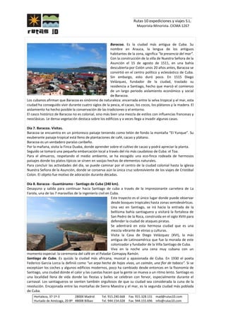 _______________________________
Rutas 10 expediciones y viajes S.L.
Mayorista-Minorista. CICMA 1267
Hortaleza, 37-1º-3 28004 Madrid Tel. 915.240.668 Fax. 915.328.131 mad@rutas10.com
Hurtado de Amézaga, 20-8º 48008 Bilbao Tel. 944.154.028 Fax. 944.155.696 info@rutas10.com
Baracoa. Es la ciudad más antigua de Cuba. Su
nombre en Arauca, la lengua de los antiguos
habitantes de la zona, significa “la presencia del mar”.
Con la construcción de la villa de Nuestra Señora de la
Asunción el 15 de agosto de 1511, en una bahía
descubierta por Colón unos 20 años antes, Baracoa se
convirtió en el centro político y eclesiástico de Cuba.
Sin embargo, esto duró poco. En 1515 Diego
Velázquez, fundador de la ciudad, traslado su
residencia a Santiago, hecho que marcó el comienzo
de un largo periodo aislamiento económico y social
de Baracoa.
Los cubanos afirman que Baracoa es sinónimo de naturaleza: encerrada entre la selva tropical y el mar, esta
ciudad ha conseguido vivir durante cuatro siglos de la pesca, el cacao, los cocos, los plátanos y la madera. El
aislamiento ha hecho posible la conservación de las tradiciones y el entorno.
El casco histórico de Baracoa no es colonial, sino más bien una mezcla de estilos con influencias francesas y
neoclásicas. Le densa vegetación destaca sobre los edificios y a veces llega a invadir algunas casas.
Día 7. Baracoa. Visitas.
Baracoa se encuentra en un pintoresco paisaje teniendo como telón de fondo la montaña “El Yunque”. Su
exuberante paisaje tropical está lleno de plantaciones de café, cacao y plátano.
Baracoa es un verdadero paraíso caribeño.
Por la mañana, visita la Finca Duaba, donde aprender sobre el cultivo de cacao y podrá apreciar la planta.
Seguido se tomará una pequeña embarcación local a través del río más caudaloso de Cuba: el Toa.
Para el almuerzo, respetando el medio ambiente, se ha escogido una eco-finca rodeada de hermosos
paisajes donde los platos típicos se sirven en vasijas hechas de elementos naturales.
Para concluir las actividades del día, se puede caminar por el centro de la ciudad colonial hasta la iglesia
Nuestra Señora de la Asunción, donde se conserva aún la única cruz sobreviviente de los viajes de Cristóbal
Colon. El objeto fue motivo de adoración durante décadas.
Día 8. Baracoa - Guantánamo - Santiago de Cuba (240 km).
Desayuno y salida para continuar hacia Santiago de cuba a través de la impresionante carretera de La
Farola, una de las 7 maravillas de la ingeniería civil en Cuba.
Este trayecto es el único lugar donde puede observar
desde bosques tropicales hasta zonas semidesérticas.
Una vez en Santiago, se irá hacia la entrada de la
bellísima bahía santiaguera y visitará la fortaleza de
San Pedro de la Roca, construida en el siglo XVIII para
defender la ciudad de ataques piratas.
Se adentrará en esta hermosa ciudad que es una
mezcla vibrante de etnias y culturas.
Visita la Casa de Diego Velázquez (XVI), la más
antigua de Latinoamérica que fue la morada de este
colonizador y fundador de la Villa Santiago de Cuba.
Viva en la noche una cena muy cubana con un
momento especial: la ceremonia del café en el Paladar Comapay Ramón.
Santiago de Cuba. Es quizás la ciudad más africana, musical y apasionada de Cuba. En 1930 el poeta
Federico Garcia Lorca la definió como “un arpa hecha de hojas vivas, un caimán, una flor de tabaco”. Si se
exceptúan los coches y algunos edificios modernos, poco ha cambiado desde entonces en la fisonomía de
Santiago, una ciudad donde el calor y las cuestas hacen que la gente se mueva a un ritmo lento. Santiago es
una localidad llena de vida donde las fiestas y bailes se celebran con fervor, especialmente durante el
carnaval. Los santiagueros se sienten también orgullosos de que su ciudad sea considerada la cuna de la
revolución. Encajonada entre las montañas de Sierra Maestra y el mar, es la segunda ciudad más poblada
de Cuba.
 