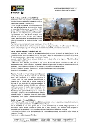 _______________________________
Rutas 10 expediciones y viajes S.L.
Mayorista-Minorista. CICMA 1267
Hortaleza, 37-1º-3 28004 Madrid Tel. 915.240.668 Fax. 915.328.131 mad@rutas10.com
Hurtado de Amézaga, 20-8º 48008 Bilbao Tel. 944.154.028 Fax. 944.155.696 info@rutas10.com
Día 9. Santiago. Visita de la ciudad (30 km).
Desayuno y salida para el paseo panorámico por
la ciudad pasando cerca del cuartel Moncada que
fue asaltado por Fidel Castro en 1953.
El tour incluye Vista Alegre, el histórico cerro de
San Juan y Santa Ifigenia, un cementerio donde
se encuentran las tumbas del ex presidente Fidel
Castro, el héroe nacional José Martí y miembros
de la familia Barcardí entre otras personalidades.
Seguidamente, visita del Museo del Ron, para
conocer un poco más de esta típica bebida
cubana, y a continuación se dirigen al centro para
visitar el Museo de la Historia Natural Emilio
Bacardí.
Tras el almuerzo en una bella terraza, se disfrutará de la tarde libre.
Por la noche, disfrute de la música tradicional cubana en la legendaria Casa de la Trova donde el famoso
músico como Compay Segundo del proyecto Buena Vista Social Club, comenzaron sus carreras.
Día 10. Santiago - Bayamo - Camagüey (350 km).
Desayuno. Hoy la primera parada de la ruta es un santuario nacional, La Basílica de Nuestra Señora de la
Caridad del Cobre, se encuentra en la cima de una colina y la paz del lugar solo es interrumpida por la venta
de suvenires alegóricos a la virgen por comerciantes locales.
Muchas estrellas deportivas y artistas célebres han rendido culto a la virgen o “Cachita”, cómo
popularmente se le conoce.
Continuación hacia Bayamo, la ciudad de los coches de caballo, donde comenzó la lucha por la
independencia de la corona española. Bayamo es también el lugar donde se compuso el himno nacional “La
Bayamesa”. Disfrutará de un pequeño recorrido por la ciudad en un coche de caballos.
Después traslado a Camagüey donde tendrá la oportunidad de visitar una galería local.
Alojamiento con desayuno y cena.
Bayamo. Fundada por Diego Velázquez en 1513, es la
ciudad más antigua de Cuba después de Baracoa.
Hasta 1975 perteneció a la extensa provincia de
Oriente, pero tras una reforma administrativa se
convirtió en la capital de la nueva provincia de
Granma. Ha sido tierra natal de nacionalistas y cuna de
rebeliones y luchas políticas. En 1869 sus habitantes
prefirieron quemar la ciudad que entregarla a los
españoles. Se trata de una ciudad poco turística que
disfruta de una apacible lasitud y de un centro muy
agradable y acogedor. La ciudad da nombre al himno
nacional cubano “la bayamesa” y fue aquí donde nació
el padre de la patria cubana: Carlos Manuel de Céspedes.
Día 11. Camagüey - Trinidad (275 km.).
Por la mañana, salida hacia Trinidad, ciudad de callejuelas aún empedradas, con una arquitectura colonial
única y declarada recientemente ciudad Artesanal del Mundo.
Allí se disfrutará de una visita guiada por el Museo Romántico de la ciudad, antiguo palacio de la
acaudalada familia Brunet. Durante el paseo por la plaza principal, verá también otras magnificas
mansiones que pertenecieron a los ricos hacendados azucareros de principios del siglo XIX.
Finalmente se terminará en la península de Ancón a pocos kilómetros del centro de la ciudad, donde se
encuentra el hotel.
Alojamiento en todo incluido en Trinidad.
 