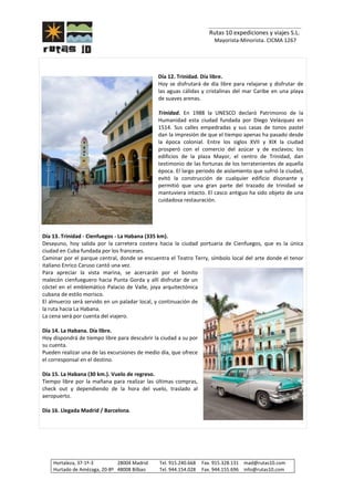 _______________________________
Rutas 10 expediciones y viajes S.L.
Mayorista-Minorista. CICMA 1267
Hortaleza, 37-1º-3 28004 Madrid Tel. 915.240.668 Fax. 915.328.131 mad@rutas10.com
Hurtado de Amézaga, 20-8º 48008 Bilbao Tel. 944.154.028 Fax. 944.155.696 info@rutas10.com
Día 12. Trinidad. Día libre.
Hoy se disfrutará de día libre para relajarse y disfrutar de
las aguas cálidas y cristalinas del mar Caribe en una playa
de suaves arenas.
Trinidad. En 1988 la UNESCO declaró Patrimonio de la
Humanidad esta ciudad fundada por Diego Velázquez en
1514. Sus calles empedradas y sus casas de tonos pastel
dan la impresión de que el tiempo apenas ha pasado desde
la época colonial. Entre los siglos XVII y XIX la ciudad
prosperó con el comercio del azúcar y de esclavos; los
edificios de la plaza Mayor, el centro de Trinidad, dan
testimonio de las fortunas de los terratenientes de aquella
época. El largo periodo de aislamiento que sufrió la ciudad,
evitó la construcción de cualquier edificio disonante y
permitió que una gran parte del trazado de trinidad se
mantuviera intacto. El casco antiguo ha sido objeto de una
cuidadosa restauración.
Día 13. Trinidad - Cienfuegos - La Habana (335 km).
Desayuno, hoy salida por la carretera costera hacia la ciudad portuaria de Cienfuegos, que es la única
ciudad en Cuba fundada por los franceses.
Caminar por el parque central, donde se encuentra el Teatro Terry, símbolo local del arte donde el tenor
italiano Enrico Caruso cantó una vez.
Para apreciar la vista marina, se acercarán por el bonito
malecón cienfueguero hacia Punta Gorda y allí disfrutar de un
cóctel en el emblemático Palacio de Valle, joya arquitectónica
cubana de estilo morisco.
El almuerzo será servido en un paladar local, y continuación de
la ruta hacia La Habana.
La cena será por cuenta del viajero.
Día 14. La Habana. Día libre.
Hoy dispondrá de tiempo libre para descubrir la ciudad a su por
su cuenta.
Pueden realizar una de las excursiones de medio día, que ofrece
el corresponsal en el destino.
Día 15. La Habana (30 km.). Vuelo de regreso.
Tiempo libre por la mañana para realizar las últimas compras,
check out y dependiendo de la hora del vuelo, traslado al
aeropuerto.
Día 16. Llegada Madrid / Barcelona.
 
