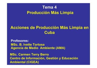 Tema 4
          Producción Más Limpia


Acciones de Producción Más Limpia en
                Cuba
Profesores:
MSc. B. Ivette Tortosa
Agencia de Medio Ambiente (AMA)

MSc. Carmen Terry Berro
Centro de Información, Gestión y Educación
Ambiental (CIGEA)
 