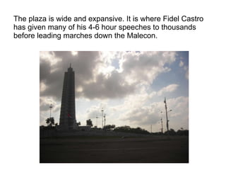 The plaza is wide and expansive. It is where Fidel Castro has given many of his 4-6 hour speeches to thousands before leading marches down the Malecon. 
