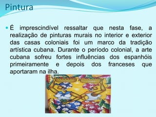 Pintura
 É imprescindível ressaltar que nesta fase, a
realização de pinturas murais no interior e exterior
das casas coloniais foi um marco da tradição
artística cubana. Durante o período colonial, a arte
cubana sofreu fortes influências dos espanhóis
primeiramente e depois dos franceses que
aportaram na ilha.
 