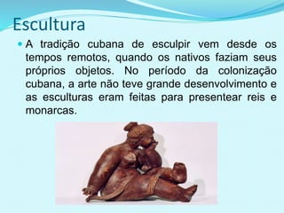 Escultura
 A tradição cubana de esculpir vem desde os
tempos remotos, quando os nativos faziam seus
próprios objetos. No período da colonização
cubana, a arte não teve grande desenvolvimento e
as esculturas eram feitas para presentear reis e
monarcas.
 