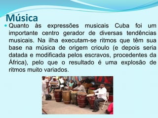 Música
 Quanto às expressões musicais Cuba foi um
importante centro gerador de diversas tendências
musicais. Na ilha executam-se ritmos que têm sua
base na música de origem crioulo (e depois seria
datada e modificada pelos escravos, procedentes da
África), pelo que o resultado é uma explosão de
ritmos muito variados.
 