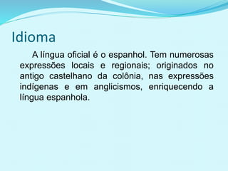 Idioma
A língua oficial é o espanhol. Tem numerosas
expressões locais e regionais; originados no
antigo castelhano da colônia, nas expressões
indígenas e em anglicismos, enriquecendo a
língua espanhola.
 