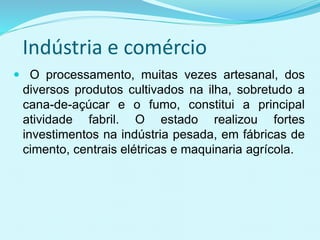Indústria e comércio
 O processamento, muitas vezes artesanal, dos
diversos produtos cultivados na ilha, sobretudo a
cana-de-açúcar e o fumo, constitui a principal
atividade fabril. O estado realizou fortes
investimentos na indústria pesada, em fábricas de
cimento, centrais elétricas e maquinaria agrícola.
 