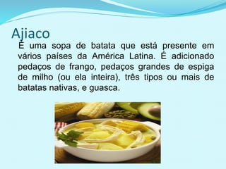 Ajiaco
É uma sopa de batata que está presente em
vários países da América Latina. É adicionado
pedaços de frango, pedaços grandes de espiga
de milho (ou ela inteira), três tipos ou mais de
batatas nativas, e guasca.
 