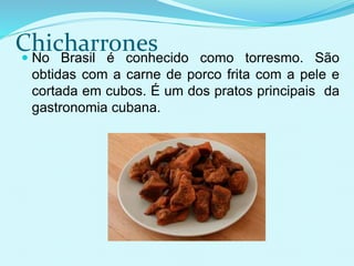 Chicharrones No Brasil é conhecido como torresmo. São
obtidas com a carne de porco frita com a pele e
cortada em cubos. É um dos pratos principais da
gastronomia cubana.
 