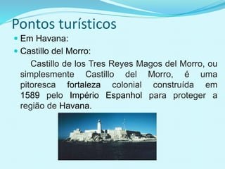 Pontos turísticos
 Em Havana:
 Castillo del Morro:
Castillo de los Tres Reyes Magos del Morro, ou
simplesmente Castillo del Morro, é uma
pitoresca fortaleza colonial construída em
1589 pelo Império Espanhol para proteger a
região de Havana.
 