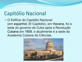 Capitólio Nacional
 O Edifício do Capitólio Nacional
(em espanhol, El Capitolio), em Havana, foi a
sede do governo de Cuba após a Revolução
Cubana em 1959, e atualmente é a sede da
Academia Cubana de Ciências.
 