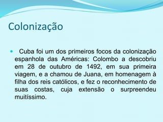 Colonização
 Cuba foi um dos primeiros focos da colonização
espanhola das Américas: Colombo a descobriu
em 28 de outubro de 1492, em sua primeira
viagem, e a chamou de Juana, em homenagem à
filha dos reis católicos, e fez o reconhecimento de
suas costas, cuja extensão o surpreendeu
muitíssimo.
 
